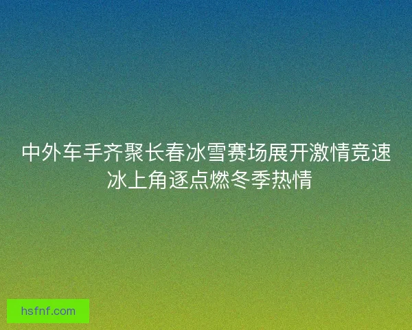 中外车手齐聚长春冰雪赛场展开激情竞速 冰上角逐点燃冬季热情