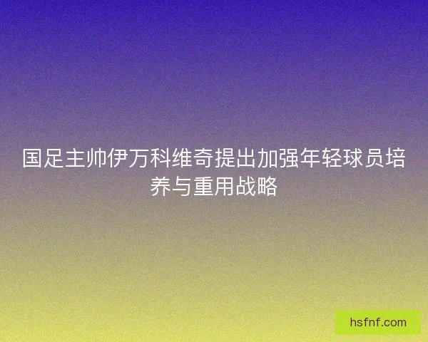 国足主帅伊万科维奇提出加强年轻球员培养与重用战略