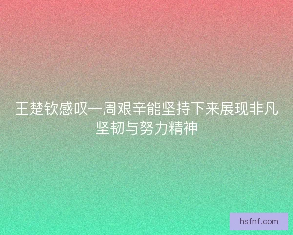 王楚钦感叹一周艰辛能坚持下来展现非凡坚韧与努力精神