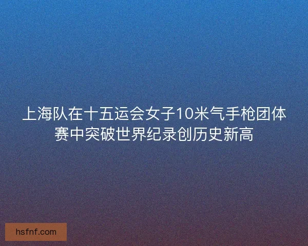 上海队在十五运会女子10米气手枪团体赛中突破世界纪录创历史新高