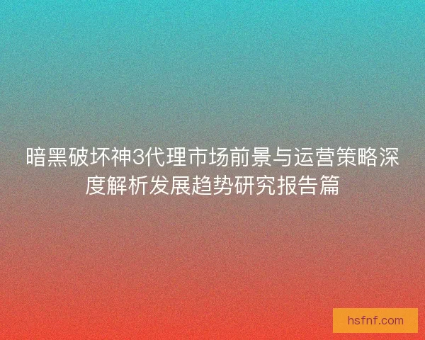 暗黑破坏神3代理市场前景与运营策略深度解析发展趋势研究报告篇