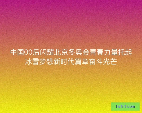 中国00后闪耀北京冬奥会青春力量托起冰雪梦想新时代篇章奋斗光芒